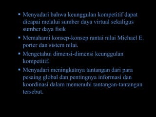  Menyadari bahwa keunggulan kompetitif dapat
  dicapai melalui sumber daya virtual sekaligus
  sumber daya fisik
 Memahami konsep-konsep rantai nilai Michael E.
  porter dan sistem nilai.
 Mengetahui dimensi-dimensi keunggulan
  kompetitif.
 Menyadari meningkatnya tantangan dari para
  pesaing global dan pentingnya informasi dan
  koordinasi dalam memenuhi tantangan-tantangan
  tersebut.
 
