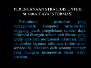 PERENCANAAN STRATEGIS UNTUK
    SUMBER DAYA INFORMASI

    Perusahaan      -     perusahan      yang
menggunakan        komputer      menetpatkan
tanggung jawab pengelolaan sumber daya
informasi ditangan sebuah unit khusus yang
terdiri atas para profesional informasi. Unit
ini disebut layanan informasi (information
service-IS), dikelolah oleh seorang manajer
yang mungkin mempunyai status wakil
presiden.
 