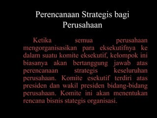 Perencanaan Strategis bagi
           Perusahaan
   Ketika          semua          perusahaan
mengorganisasikan para eksekutifnya ke
dalam suatu komite eksekutif, kelompok ini
biasanya akan bertanggung jawab atas
perencanaan        strategis     keseluruhan
perusahaan. Komite esekutif terdiri atas
presiden dan wakil presiden bidang-bidang
perusahaan. Komite ini akan menentukan
rencana bisnis stategis organisasi.
 