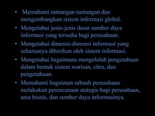 • Memahami tantangan-tantangan dan
  mengembangkan sistem informasi global.
• Mengetahui jenis-jenis dasar sumber daya
  informasi yang tersedia bagi perusahaan.
• Mengetahui dimensi-dimensi informasi yang
  seharusnya diberikan oleh sistem informasi.
• Mengetahui bagaimana mengelolah pengetahuan
  dalam bentuk sistem warisan, citra, dan
  pengetahuan.
• Memahami bagaiman sebuah perusahaan
  melakukan perencanaan stategis bagi perusahaan,
  area bisnis, dan sumber daya informasinya.
 