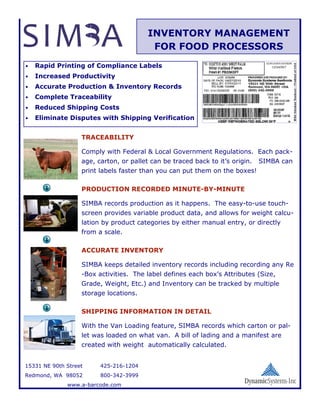INVENTORY MANAGEMENT
                                          FOR FOOD PROCESSORS
•   Rapid Printing of Compliance Labels
•   Increased Productivity
•   Accurate Production & Inventory Records
•   Complete Traceability
•   Reduced Shipping Costs
•   Eliminate Disputes with Shipping Verification


                   TRACEABILITY

                   Comply with Federal & Local Government Regulations. Each pack-
                   age, carton, or pallet can be traced back to it’s origin.   SIMBA can
                   print labels faster than you can put them on the boxes!

                   PRODUCTION RECORDED MINUTE-BY-MINUTE

                   SIMBA records production as it happens. The easy-to-use touch-
                   screen provides variable product data, and allows for weight calcu-
                   lation by product categories by either manual entry, or directly
                   from a scale.

                   ACCURATE INVENTORY

                   SIMBA keeps detailed inventory records including recording any Re
                   -Box activities. The label defines each box’s Attributes (Size,
                   Grade, Weight, Etc.) and Inventory can be tracked by multiple
                   storage locations.

                   SHIPPING INFORMATION IN DETAIL

                   With the Van Loading feature, SIMBA records which carton or pal-
                   let was loaded on what van. A bill of lading and a manifest are
                   created with weight automatically calculated.


15331 NE 90th Street     425-216-1204
Redmond, WA 98052        800-342-3999
              www.a-barcode.com
 