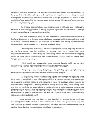 damdamin nito,nang kayakap na niya ang taong kinakailangan niya ay agad napawi lahat ng
kanyang dinaramdam.Humingi ng tawad ang binata at nagpaliwanag na siya’y nanaghili
lamang.Labis ang katuwaang namumuo sa damdamin ng dalaga...kaya hinagkan niya ito sa noo
at sinabing “tara ipapakilala kita na walang pag-aalinlangan sa aking pamilya”at tumango ang
binata na may kasamang ngiti.
Sa lingo ng gabi,pagkatapos magsimba.Pumunta na si leo sa bahay ng kanyang
kasintaha.At siya’y tinaggap naman na walang pag-aalinlangan,dahil nakikita naman sa pamilya
ni maria na magalang at responsablin nobyo si leo.
Ang ama’t ina ni maria ay parang mga imbestigador dahil palagi nilang tinitanong si
leo.Nang ikinuwento na ni leo ang kanyang buhay na pinagdaanan,biglang namutla ang ama’t
ina ni maria. Hindi sila mapakali. Kaya nagpasya ang binata na uuwi nalang.Ang namumuo sa
isipan ng binata na baka naawa sila sa kanyang istorya ng buhay.
Kinaumagahan,pinatawag si maria sa kanyang mga butihing magulang.Hindi alam
ng ina kung paano niya ito sasabihin sa kanyang anak na si maria.Pautal itong
magsalita,nababahala na si maria.Hanggang sa nasabing “layuan mo na si leo anak hanggang
maaga pa”.Nang marinig ni maria ang mga salitang binaggit niyon,ay tinakasan siya ng lakas
hanggang sa nawalan ng malay.
Hindi sinabi ang pangyayaring ito sa nobyo ng dalagita ,dahil nais mo nang
magpaliwanag ang mga mga magulang ni maria kung bakit ganito nangyari.
Nang magkamalay na ang dalagita,agad itong niyakap ng ina upang humingi ng
kapatawaran at para maibsan din ang sakit na dinaramdam ng dalagita.
At nagpaliwang na may nakatatandang kapatid si maria.Kapos na kapos ang ama’t
ina ni maria noon at hindi at hindi nila kayang palakihin at tustusan ang mga pangangailangan
ng kawawang bata.Kaya nagpasya ang magulang ni maria na ipaubaya nalang muna ito sa
simbahan kahit labag man sa kanilang kalooban.Walang wala sila noon,"gusto naming kunin
ang kuya mo pagdating ng araw na kaya na naming alagaan at matustusan ang kanyang mga
pangangailangan ngunit...sinabi ng tagapagbantay na may umampon na sa batang yaon. Hindi
kami nawalan ng pag-asa,hinanap namin ang kuya mo...ngunit ni isang bakas ay wala kaming
natagpuan......kaya ,patawad anak!
Nang marinig niya ang lahat...at ang hagulhol ng kanyang ina,ay hindi niya
maiwasang mapaluha.Napakabuti at napakamaunawain ni maria kaya ginawa niaya kung ano
ang nararapat at sinabing “totoong ako’y nabulaga,ang aking nadarama’y naghahalong galit at
sakit na siyang dahilang nagpupuyos ang aking ligaw na damdamin.
 