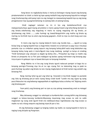 Ilang beses na nagbubulay-bulay si maria,na kailangan niyang layuan ang kanyang
pinakamamahal na lalaki sa balat ng lupa upang maibalik lang ang kanyang kapatid na matagal
nang hinahanap.Ang sakit pang isipin na ang matagal na nawawalang kapatid niya ay ang taong
pinaglalaanan niya ng pagmamahalang na walang labis at walang kulang.
Hindi nagtagal nalaman na rin ni leo ang katotohanan!hindi siya
makapaniwala.Kaya agad niyang pinuntahan si maria upang linawin ang lahat.Nang dumatal na
ang binata..nakaharang ang magulang ni maria na siyang magulang din ng binata....at
ipinaliwanag ang lahat...........saka humingi ng tawad.Nangulimlim ang mukha ng binata ng
marinig na ito.Hindi niya na alam ang kanyang gagawin...hindi na niya na alam kung saan siya
tutungo.
Si maria ang nag-iisa niyang babae.Si maria ang mundo niya.........ngunit sa isang
kislap lang ay naging kapatid niya sa dugo.Halos mawala na sa katinuan sa pag-iisip si leo,kaya
pumunta siya sa simbahan upang tapusin ang kanyang buhay,dahil wala nang kabuluhan ang
kanyang buhay kung wala si maria.Ngunit may isang madreng pumigil sa kanya at sinabing
“hindi kamatayan ang solusyon sa dagok ng buhay eho...,”Pinayuhan ng maigi sa madre ang
binata at pinapunta ito sa Pari para mabigyan ng basbas upang malinawan ang kanyang pag-
iisip at para rin gabayan siya sa bawat desisyon na kanyang tinatahak.
Nang Makita na ni leo ang isang binata ngunit nakasuot pampari at bago ito sa
kanyang paningin.Tinanong niya ito..at isa nga siyang Pari na kakarating lang sa pook na
yaon.Humingi ng pabor ang binata na nais niyang magkumpisal at hindi naman nag aatubili ang
binatang Pari.
Nang marinig lahat ng pari ang lahat ng hinanakit ni leo.Hindi mapigil na pumatak
ang luha ng binatang pari,at wala siyang ibang sinabi kundi “sundin mo ang sigaw ng iyong
puso.Pakasalan mo ang babaeng nagpapatibok at nagbibigay kulay sa buhay mo”.Biglang umalis
ang binatang pari.
Yaon pala’y ang binatang pari na iyon ay siya palang nawawalang anak na matagal
nang hinahanap.
May dalawang sanggol na nakalapat sa kumbento.Nais sanang dalhin ang dalawang
sanggol sa kataas-taasang kumbento.Mayroong mayamang mag asawa na sabi na sabik
magkaroon ng isang anak ngunit hindi sila nabibiyaan.Kaya nagmakaawa ang mag-asawa sa
madre na nais nilang ampunin ang batang niyon.At yon si leo.
At ang lkalawang sanggol ay tanging nadala ng madre..na siyang kapatid ni maria na
naging isang disipolo ng Panginoon.
 