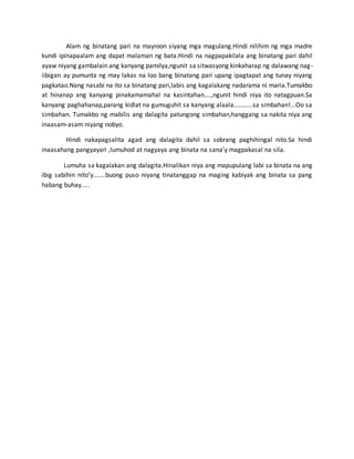 Alam ng binatang pari na mayroon siyang mga magulang.Hindi nilihim ng mga madre
kundi ipinapaalam ang dapat malaman ng bata.Hindi na nagpapakilala ang binatang pari dahil
ayaw niyang gambalain ang kanyang pamilya,ngunit sa sitwasyong kinkaharap ng dalawang nag-
iibigan ay pumunta ng may lakas na loo bang binatang pari upang ipagtapat ang tunay niyang
pagkatao.Nang nasabi na ito sa binatang pari,labis ang kagalakang nadarama ni maria.Tumakbo
at hinanap ang kanyang pinakamamahal na kasintahan....,ngunit hindi niya ito natagpuan.Sa
kanyang paghahanap,parang kidlat na gumuguhit sa kanyang alaala...........sa simbahan!...Oo sa
simbahan. Tumakbo ng mabilis ang dalagita patungong simbahan,hanggang sa nakita niya ang
inaasam-asam niyang nobyo.
Hindi nakapagsalita agad ang dalagita dahil sa sobrang paghihingal nito.Sa hindi
inaasahang pangyayari ,lumuhod at nagyaya ang binata na sana’y magpakasal na sila.
Lumuha sa kagalakan ang dalagita.Hinalikan niya ang mapupulang labi sa binata na ang
ibig sabihin nito’y.......buong puso niyang tinatanggap na maging kabiyak ang binata sa pang
habang buhay.....
 