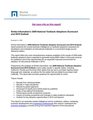 Get more info on this report!


Simba Information's 2009 National Textbook Adoptions Scorecard
and 2010 Outlook

December 21, 2009


Simba Information’s 2009 National Textbook Adoption Scorecard and 2010 Outlook
report presents the crucial business intelligence on textbook adoptions necessary for
developers and marketers of instructional materials in a convenient single-source
reference edition.

This report offers the most comprehensive analysis available of the results of 2009 state
textbook adoptions that is expected to generate nearly $500 million in first-year revenue
for publishers and of the opportunities for an expected improved environment for
adoption of instructional materials in 2010.

Prepared by the analysts at Simba Information, the 2009 National Textbook Adoption
Scorecard and 2010 Outlook covers sales results in specific states, including
California, Florida and the three other states that are set to purchase reading and/or
language arts materials, as well as the five states that are slated to purchase math
materials. The report also provides guidance for opportunities to come.

Topics include:

        Results from individual states
        Results in major disciplines
        Results by grade segments
        Scorecard of results and market share by publisher
        Index of top-selling K-8 textbooks
        Performance trends of electronic products
        Impact of funding constraints and changes in state academic standards
        Outlook for key adoption opportunities in 2010 and beyond

This report is an essential market intelligence tool for publishers, editors, marketing,
business development and investment professionals who need to understand the
business strategies currently driving this important segment of the educational
 