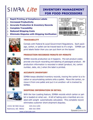 Lite              INVENTORY MANAGEMENT
                                          FOR FOOD PROCESSORS
•   Rapid Printing of Compliance Labels
•   Increased Productivity
•   Accurate Production & Inventory Records
•   Complete Traceability
•   Reduced Shipping Costs
•   Eliminate Disputes with Shipping Verification


                   TRACEABILITY

                   Comply with Federal & Local Government Regulations. Each pack-
                   age, carton, or pallet can be traced back to it’s origin.   SIMBA can
                   print labels faster than you can put them on the boxes!

                   PRODUCTION RECORDED MINUTE-BY-MINUTE

                   SIMBA records production as it happens. Pre-set product codes
                   provide one-touch recording and labeling of packaged product. All
                   production information is recorded in detail (product, lot, carton
                   number, date, etc.) when the label is printed.

                   ACCURATE INVENTORY

                   SIMBA keeps detailed inventory records, tracing the carton to a lo-
                   cation or accumulating cartons onto a pallet. Move the carton, re-
                   move it from one pallet and put it on another—all is tracked by
                   SIMBA.

                   SHIPPING INFORMATION IN DETAIL

                   With the Van Loading feature, SIMBA records which carton or pal-
                   let is loaded on what van. A bill of lading and a manifest are cre-
                   ated with weight automatically calculated. This complete record
                   eliminates customer short-shipment disputes.
15331 NE 90th Street     425-216-1204
Redmond, WA 98052        800-342-3999
              www.a-barcode.com
 