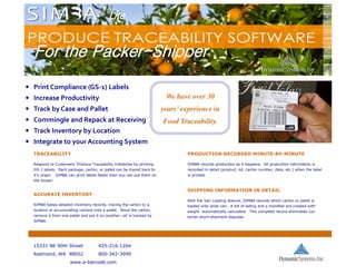 Lite


  For the Packer-Shipper
          Packer-

• Print Compliance (GS-1) Labels
• Increase Productivity                                                    We have over 30
• Track by Case and Pallet                                                years’ experience in
• Commingle and Repack at Receiving                                       Food Traceability.
• Track Inventory by Location
• Integrate to your Accounting System
  TRACEABILITY                                                                     PRODUCTION RECORDED MINUTE-BY-MINUTE

  Respond to Customers’ Produce Traceability Initiatives by printing               SIMBA records production as it happens. All production information is
  GS-1 labels. Each package, carton, or pallet can be traced back to               recorded in detail (product, lot, carton number, date, etc.) when the label
  it’s origin.   SIMBA can print labels faster than you can put them on            is printed.
  the boxes!

                                                                                  SHIPPING INFORMATION IN DETAIL
  ACCURATE INVENTORY
                                                                                  With the Van Loading feature, SIMBA records which carton or pallet is
  SIMBA keeps detailed inventory records, tracing the carton to a                 loaded onto what van. A bill of lading and a manifest are created with
  location or accumulating cartons onto a pallet. Move the carton,                weight automatically calculated. This complete record eliminates cus-
  remove it from one pallet and put it on another—all is tracked by               tomer short-shipment disputes.
  SIMBA.




  15331 NE 90th Street                 425-216-1204
  Redmond, WA 98052                    800-342-3999
                        www.a-barcode.com
 