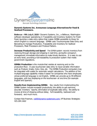 https://www.dynamic-systemsinc.com 425-216-1204
800-342-3999
info@dynamic-systemsinc.com
Dynamic Systems Inc. Announces Language Alternatives for Food &
Seafood Processors.
Bellevue – WA July 6, 2020 / Dynamic Systems, Inc., a Bellevue, Washington
software developer specializing in Traceability and Inventory Systems for Fresh
Food, launches a data entry option that makes SIMBA accessible to those for
whom English is a second language. SIMBA uses Touchcomputer Data Entry and
Barcoding to manage Production, Traceability and Inventory for Seafood
Processors, Meat Processors and Produce Packers.
Increase Productivity and Speed The SIMBA system records inventory from
receiving through storage and shipping in real-time, giving the company’s
management immediate information to make timely decisions. It is easy to use
at every level, providing a full traceability & production system that meets
government regulations.
SIMBA Production is the module that resides at receiving and on the
production floor. It uses touchscreen data entry to input variable information
such as Product, Grade, Color, Size, etc. The SIMBA Production computers may
be integrated with scales for automatic weight calculations. The addition of the
multiple language capability makes it easier for companies who have employees
whose preferred language is not English. SIMBA can provide up to 99 different
languages, with two displaying on the touchscreen at one time (for example
English and Spanish).
Results from Implementing SIMBA Key results from implementing the
SIMBA System include increased productivity; the ability to get real-time,
accurate inventory reports; elimination of duplicate data entry; the ability to
invoice at time of shipping without delay; full traceability, backward and
foreward; and much more.
Contact Rob Freeman, robf@dynamic-systemsinc.com, VP Business Strategies:
425.284.1662
 