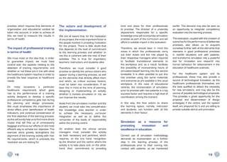practise, which requires that elements of         The actors and development of                  time and place for their professionals          earlier. This demand may also be seen as
organisation and educational context be           the implementation.                            to practise. The director of a university       an opportunity to integrate competency
taken into account. In order to achieve all                                                      department responsible for a specific           evaluation into the learning process.
this, we need to measure the results in           We are all aware that, for the realisation     knowledge area will incorporate simulation
terms of health.                                  of any project, the most important factor is   practise as part of the curriculum and will     This evaluation, coupled with the creation of
                                                  the people involved in providing motivation    afford it suitable import in the evaluation.    scenarios for the performance of deliberate
                                                  for the project. There is little doubt that                                                    practises, also allows us to acquaint
The impact of professional training               this depends on the level of commitment        Therefore, we should bear in mind the           ourselves further with all the elements that
in terms of health                                to the learning process and whether or         areas in which the professionals carry          intervene in good professional practises
                                                  not this is coherent with the rest of their    out their duties and the role played by         in real-life situations and with patients,
We must insist on the idea that, in order         activities. This is true for organisers,       their respective managers when required         and transforms simulation into a powerful
to guarantee impact, we must have                 teachers, instructors and students alike.      to facilitate translational elements to         tool for innovation and research into
control over the aspects relating to the                                                         the workplace and, as a result, facilitate      human behaviour for advancement in the
detection of training requirements, and           Therefore, we must consider it good            the possibility of incorporating hours of       education of healthcare sciences.
whether or not these are in line with what        practise to identify the various actors who    simulation-based learning into the service
the healthcare system requires in order to        appear during a learning process, as well      timetable. It is often possible to put this     For the healthcare system and its
provide the best response to healthcare           as the elements that directly affect them      into practise using the same materials          professionals, these may also provide a
needs.                                            and which, as critical success factors,        and scenarios as are available in the usual     source of technological innovation, as the
                                                  must be taken into consideration. If we        workplace. In the case of educational           healthcare professionals themselves are
On many occasions a particular                    bear this in mind at the time of planning,     centres, the incorporation of simulation        the best qualified to detect the necessity
healthcare requirement which gives                designing or implementing an activity,         prior to practise with real patients is a key   for new simulators, and may also be the
rise to the performance of a training             whether it involves simulation or not, we      success factor and requires a high level of     source of possible technological proposals.
activity designed to develop a specific           can improve the results.                       coordination among the trainers.                This provides a great opportunity for the
professional competency gets lost during                                                                                                         proposal and dissemination of design
the planning and design processes.                Aside from the simulation monitor and the      In this way, the final actors to share          prototypes if the centre, and the system
We must emphasise the importance of               student, we must take into consideration       the learning space, namely, instructor          itself, are prepared for it and are willing to
direct effect, prior identification of health     the knowledge area teacher in order            and students, can function with all the         provide suitable stimuli and promotion.
indicators, and continual consideration of        to achieve the necessary curricular            elements in their favour.
the final objective of the learning process,      integration as well as to define the
as this will surely help us to find more direct   remainder of the levels of responsibility
routes that will free us of unnecessary           within the training centre.                    Simulation as a resource for
baggage and focus our efforts on the most                                                        promoting       innovation and
efficient way to achieve our objective. This      On another level, the clinical service         excellence in education.
exercise alone greatly strengthens the            managers must consider the activity
alignment of the training activity with real-     as both necessary and pertinent, which         Correct use     of simulation methodology
life requirements, which is precisely the         requires, on the one hand, recognition         demands its     incorporation as a further
revolution we are looking for                     by the director and the centre where the       step in the      learning process of the
                                                  activity is to take place and, on the other    professionals   prior to their coming into
                                                  hand, their commitment to providing            contact with    patients, as we mentioned

       18                                                                                                                                                                          19
 