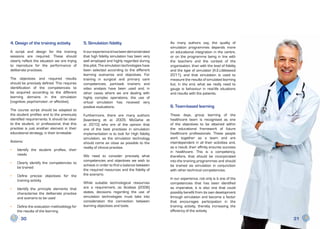 4. Design of the training activity            5. Simulation fidelity                         As many authors say, the quality of
                                                                                             simulation programmes depends more
A script and design for the training          In our experience it has been demonstrated     on educational integration in the centre,
sessions are required. These should           that high fidelity simulation has been very    or on the programme being in line with
clearly reflect the situation we are trying   well employed and highly regarded during       the teachers and the context of the
to reproduce for the performance of           this pilot. The simulation technologies have   organisation, than with the level of fidelity
deliberate practises.                         been selected according to the different       and the type of simulator (K.E.Littlewood
                                              learning scenarios and objectives. For         2011), and that simulation is used to
The objectives and required results           training in surgical and primary care          measure the results of simulated learning
should be precisely defined. This requires    competencies, part-task trainers and           but, in the end, what we really need to
identification of the competencies to         video analysis have been used and, in          gauge is behaviour in real-life situations
be acquired according to the different        other cases where we are dealing with          and results with the patients.
learning domains in the simulation            highly complex operations, the use of
(cognitive, psychomotor, or affective).       virtual simulation has received very
                                              positive evaluations.                          6. Team-based learning
The course script should be adapted to
the student profiles and to the previously    Furthermore, there are many authors            These days, group learning of the
identified requirements. It should be clear   (Issenberg et al. 2005; McGahie et             healthcare team is recognised as one
to the student, or professional, that this    al. 2010) who are of the opinion that          of the objectives to be attained within
practise is just another element in their     one of the best practises in simulation        the educational framework of future
educational strategy, in their timetable.     implementation is to look for High fidelity    healthcare professionals. These people
                                              simulation, as the simulation technology       work together as a team and are
Actions:                                      should come as close as possible to the        interdependent in all their activities and,
                                              reality of clinical practise.                  as a result, their affinity ensures success
•	   Identify the student profiles, their
                                                                                             in healthcare. This is a competency,
     needs                                    We need to consider precisely what             therefore, that should be incorporated
                                              competencies and objectives we wish to         into the training programmes and should
•	   Clearly identify the competencies to
                                              achieve in order to find a balance between     be trained via simulation in conjunction
     be trained
                                              the required resources and the fidelity of     with other technical competencies.
•	   Define precise objectives for the        the scenario.
     training activity                                                                       In our experience, not only is it one of the
                                              While suitable technological resources         competencies that has been identified
•	   Identify the principle elements that     are a requirement, as Scalese (2008)           as imperative, it is also one that could
     characterise the deliberate practise     states, decisions regarding the use of         possibly benefit from its own development
     and scenario to be used                  simulation technologies must take into         through simulation and become a factor
                                              consideration the connection between           that encourages participation in the
•	   Define the evaluation methodology for    learning objectives and tools.                 training activity, thereby increasing the
     the results of the learning                                                             efficiency of the activity.

       30                                                                                                                                    31
 