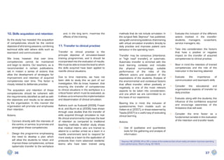 10. Skills acquisition and retention                and, in the long term, maximise the         methods that do not include simulation. In                •	   Evaluate the inclusion of the different
                                                    effects of the training.                    the surgical field, Seymour1 has published,                    actors involved in the transfer:
As the study has revealed, the acquisition                                                      along with convincing evidence, that training                  students, managers, co-workers,
of competencies should be the central                                                           with virtual simulation transfers directly to                  service managers, etc.
objective of all training sessions, combining   11. Transfer to clinical practise               daily practise and improves patient care
technical skills with others skills such as                                                     behaviour in the operating room.                          •	   Take into consideration the factors
teamwork and communication.                     Transfer to clinical practise is the                                                                           that have a positive or negative
                                                principle objective of simulation-based         Transfer may be conscious (intentional,                        impact on the transfer of acquired
We know, however, that over time,               training programmes, and it should be           or “high road” transfer), or automatic.                        competencies to clinical practise.
competencies cannot be maintained               incorporated into the evaluation of results.    Automatic transfer is enriched with the
and begin to decline. Our teachers, as is       We must be able to know the level to which      local learning contexts and includes                      •	   Bear in mind the retention of trained
recommended in certain publications,            the skills acquired have been applied to        the physical surroundings, suitable                            competencies and the role of the
set in motion a series of actions that          real-life clinical situations.                  performance of the roles of the                                instructor in the learning attained.
allow the development of strategies for                                                         different actors and evaluation of the
improvement and retention of acquired           Due to time restraints, we have not             expectations of the students. Analysis of                 •	   Evaluate  the    importance      of
competencies over time. This factor is          been able to study this as part of our          the environmental and contextual factors                       communication and teamwork skills
closely related to deliberate practise.         investigation. We do know, however, that        that affect transfer, either positively or
                                                ensuring the transfer of competencies                                                                     •	   Consider the educational and
                                                                                                negatively, is one of the most relevant
The acquisition and retention of these          to clinical situations in the workplace is a                                                                   organisational aspects of transfer to
                                                                                                aspects to be taken into consideration,
competencies should be coherent with            critical factor which must be evaluated, as                                                                    daily practise
                                                                                                and one which we are committed to on
the requirements identified as well as with     it allows us to enhance the implementation      the basis of our experience.
                                                and dissemination of clinical simulation.                                                                 •	   Evaluate, along with the students, the
the objectives and results to be attained
                                                                                                                                                               influence of the confidence acquired
by the organisation. In this manner the                                                         Bearing this in mind, the inclusion of
                                                Authors such as Kuduvalli (2009), Fraser                                                                       and encourage awareness of the
organisation will promote and emphasise                                                         questionnaires from models such as
                                                et al., and Sturm et al. (2008), have shown                                                                    limitations that still exist
their retention.                                                                                Holten et al. (2007), or those esteemed by
                                                through case studies that the transfer of       Tejada (2007) is a useful way of evaluating
                                                skills acquired through simulation to real-                                                               •	   Consider the time factor as a
Actions.                                                                                        clinical learning.
                                                life clinical environments improves the level                                                                  fundamental variable in the evaluation
1	 Connect directly with the interests of       of retention as compared to traditional                                                                        of the retention and transfer levels
                                                                                                Actions:
   the centre, or service, to promote and       teaching methods. Another study shows
   strengthen these competencies                that medical interns who are trained to         •	   Use of qualitative and quantitative
                                                attend to a cardiac arrest as a team in a            tools for the gathering and analysis of
2	 Design the programme emphasising             real-life environment tend to respond far            information
   the need to develop a plan which             more easily as a team to the application of
   will allow the students to retain and        protocols than more advanced residents’          1
                                                                                                   Seymour NE. (2008). VR or OR: a review of the evidence that virtual reality simulation improves operating
   improve these competencies, achieve          teams who have been trained using                room performance. Word J Surg; 32:182-8.
   systematic transfer to the workplace

       36                                                                                                                                                                                         37
 