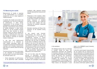12. Measuring the results                                      conditions, after extensive training
                                                               and with clearly defined measurement
Measurement of results is essential                            criteria.
in the implementation of a simulation
programme, as it is in other aspects of                   •	   Responses of the students, either
medical education.                                             to multiple choice questionnaires or
                                                               on the basis of written examinations.
In general, the results to be taken into                       Direct measures of students
consideration are, first of all, evaluation                    learning outcomes are preferred
of performance, in other words,                                as they more reliable and less
measurement of the increase in the                             influenced by individual responded
competencies acquired by the students.                         characteristics2.
Secondly, measurement of the transfer
to real-life situations, in other words,                  •	   Simulator recording and filing of the
whether or not the students transfer                           behaviour of the students during
what they have learned to clinical                             training.
practise. Finally, we need to identify the
changes in healthcare that result from                    In   the     second     case   (transfer
the training, and whether or not these                    measurement), this should be done
lead, directly or indirectly, to improved                 via measurement of: 1) transfer of
results in healthcare.                                    competencies acquired to clinical
                                                          practise, 2) the number of times this is
In the first case (performance                            performed, and the level of expertise,
measurement) it is essential to                           3) the level of confidence shown by the
have reliable information about the                       student in the use of the technique, 4)
competencies trained and how these have                   The students’ perception of the level of
improved, and to develop measurement                      improvement in patient care, 5) the level      in the workplace.                            depth in the SIMBASE Impact Evaluation
tools that are coherent with the learning                 of improvement in the use of resources.                                                     Model document.
objectives.                                               In order to achieve this, we need to           The following factors that are influential
                                                          take measurements beforehand and               in transfer should be taken into             In the third case (impact measurement),
The three primary sources of information                  afterwards, and compare them.                  consideration: teamwork, the availability    we can achieve this by measuring the
in the evaluation of simulation-based                                                                    of necessary resources, the existence of     level of satisfaction of the patient with the
learning results, and which should always                 This can be done using the following           an open, positive attitude of the students   attention received, the level of improvement
be used with caution, are:                                sources of information: a) Direct              during the learning, the coordination        in waiting times, the level of influence on
                                                          observation in the workplace, b) Surveys       and supervision of the team by the           the improvement in hospital services and,
•	     Direct observation of performance:                 of the trainees, co-workers and area           managers, the resistance to change           in terms of surgery, by measuring the
       to be performed under controlled                   managers and c) Analysis of documents          or the adaptation of the strategy of the     reoperation rates. Measurement may
                                                                                                         organisation to simulation-based learning.   also be made by introducing changes to
 2
     Downing SM. (2004). Reliability: on the reproducibility of assessment data. Med Educ; 38:1006-12.   These factors are discussed in more          the centre’s information systems and the

          38                                                                                                                                                                            39
 