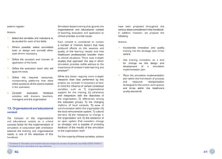 patient register.                                        Simulation-based training that ignores the           have been proposed throughout the
                                                         organisational and educational context               various steps considered in this handbook.
Actions:                                                 of teaching, evaluation and application to           In addition, however, we propose the
                                                         clinical practise, is a lost cause.                  following:
1.	 Select the variables and indicators to
    be studied for each of the fields                    Each context is considered to contain                Actions:
                                                         a number of inherent factors that have
2.	 Where possible, select accredited                    profound effects on the essence and                  1	 Incorporate innovation and quality
    tools or design and accredit other                   quality of the learning results and how                 training into the strategic plan of the
    tools where necessary                                healthcare professionals transfer them                  centre
                                                         to clinical situations. There exist in-depth
3.	 Define the occasion and manner of                                                                         2	 Use training innovation as a tool
                                                         studies that approach the way in which
    application of the tools                                                                                     for change via the design and
                                                         simulation provides visible witness to the
                                                         importance of context in both learning and              development    of   a   simulation
4.	 Define the evaluation team who will                                                                          implementation plan
    apply the tools                                      practise34.

                                                         While this factor requires more in-depth             3	 Place the simulation implementation
5.	Define the required resources,                                                                                plan within the framework of process
   incorporating platforms that allow                    research than that performed by this
                                                         project, we consider it necessary to bear               and       resource      reorganisation
   online access to all the actors involved                                                                      strategies for the centre: work spaces
   in the evaluation                                     in mind the influence of certain contextual
                                                         variables, such as 1) organisational                    and times within the healthcare
                                                         support for the training, 2) coherence                  quality standards
6.	Consider      evaluation   feedback
   activities with trainers, teachers,                   and integration with the objectives of
   managers and the organisation                         the organisation, 3) differences among
                                                         the evaluated groups, 4) the changing
                                                         rhythms of local contexts, 5) ease of
13. Organisational and educational                       communication within the organisation, 6)
context                                                  the local remuneration system, 7) cultural
                                                         barriers, 8) the resistance to change in
The inclusion of the organisational                      the organisation and 9) the existence of
and educational context as a critical                    an open system that considers change
success factor for the implementation of                 as strategic and is capable of providing
simulation, in conjunction with orientation              feedback of the results of the simulation
towards the training and organisational                  to the organisation itself.
needs, is one of the objectives of this
handbook.                                                For the majority of these variables, actions

 3
     Kneebone R. Simulation and transformational change: the paradox of expertise. Acad Med 2009; 84:954-7.
 4
     Kneebone R et al. see article and copy reference.

          40                                                                                                                                               41
 