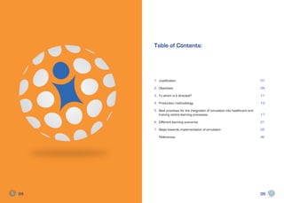 Table of Contents:




     1.	Justification                                                           07

     2.	Objectives                                                              09

     3.	 To whom is it directed?                                                11

     4.	 Production methodology                                                 13

     5.	 Best practises for the integration of simulation into healthcare and   	
         training centre learning processes:                                    17

     6.	 Different learning scenarios                                           21

     7.	 Steps towards implementation of simulation.                            25

     	References                                                                42




04                                                                              05
 