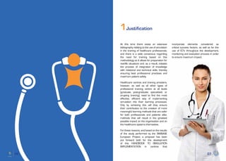 1Justification
     At this time there exists an extensive             incorporate elements considered as
     bibliography relating to the use of simulation     critical success factors, as well as for the
     in the training of healthcare professionals,       use of ICTs throughout the development,
     and there is a wide consensus regarding            monitoring and evaluation process in order
     the need for training based on this                to ensure maximum impact.
     methodology as it allows for preparation for
     real-life situations and, as a result, initiates
     the process of integration of knowledge
     with relational and technical skills, thereby
     ensuring best professional practises and
     maximum patient safety.

     Healthcare centres and training providers,
     however, as well as all other types of
     professional training centre at all levels
     (graduate, post-graduate, specialised, or
     on-going training), need to find the most
     effective, efficient way of implementing
     simulation into their learning processes.
     Only by achieving this will they ensure
     their contribution to the creation of more
     meaningful learning methods that are safer
     for both professionals and patients alike,
     methods that will result in the greatest
     possible impact on the organisation and on
     the healthcare systems themselves.

     For these reasons, and based on the results
     of the study performed by the SIMBASE
     European Project, a proposal has been
     put forward both for the development
     of this HANDBOOK TO SIMULATION
     IMPLEMENTATION in centres that

06                                                                                       07
 