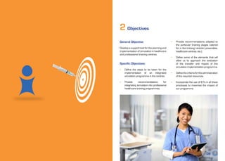 2 Objectives
     General Objective:                              •	   Provide recommendations adapted to
                                                          the particular training stages catered
     Develop a support tool for the planning and          for in the training centres (universities,
     implementation of simulation in healthcare           healthcare centres, etc.)
     and professional training centres.
                                                     •	   Define some of the elements that will
                                                          allow us to approach the evaluation
     Specific Objectives:                                 of the transfer and impact of the
                                                          simulation implementation programme.
     •	   Define the steps to be taken for the
          implementation of an integrated            •	   Define the criteria for the administration
          simulation programme in the centres.            of the required resources.

     •	   Provide      recommendations         for   •	   Incorporate the use of ICTs in all these
          integrating simulation into professional        processes to maximise the impact of
          healthcare training programmes.                 our programme.




08                                                                                      09
 