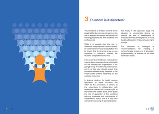 3 To whom is it directed?
     This handbook is directed towards those        And finally, in the graduate stage the
     people within the centres who perform the      situation is considerably diverse as
     role of expert in the design and planning of   regards the level of development of
     learning processes for both students and       innovative learning strategies and, in many
     professionals.                                 faculties, Education Units are beginning to
                                                    emerge.
     While it is possible that this role, or
     reference, does not exist in some centres,     This handbook, or catalogue of
     its existence becomes a necessity if we are    recommendations      for   initiating  a
     to ensure that the training programmes         comprehensive programme of simulation
     constitute a coherent process for              implementation, is directed at all those
     students and professionals alike.              mentioned above.

     In the majority of healthcare centres there
     is generally an employee who is responsible
     for the planning and organisation of on-
     going training of healthcare professionals,
     and it is they who should ensure that
     simulation-based training responds to the
     known quality criteria, depending on the
     available resources.

     In training centres for health science
     specialists (in some countries this
     refers to the universities, in others, to
     the universities in collaboration with
     healthcare centres and, in others still, to
     the healthcare system itself), there exists
     the role of guarantor of the combined
     learning processes and maintenance of
     accreditation status, and it is they who
     oversee the securing of specialist status.



10                                                                                  11
 