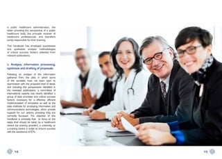 a public healthcare administration, the
latter providing the perspective of a public
healthcare body, the principle receiver of
healthcare professionals, and therefore
jointly responsible for their training.

This handbook has employed quantitative
and qualitative analysis methodologies
of critical success factors selected from
relevant publications.


c. Analysis, information processing,
synthesis and drafting of proposals.
Following an analysis of the information
gathered from the pilot, in which some
of the variables have not been open to
examination with the proposed level of detail,
and including the perspectives identified in
the reviewed publications, a committee of
international experts has clearly identified a
group of best practises and critical success
factors necessary for a effective, efficient
implementation of simulation as well as the
best methods for employing information and
communications technologies, which provide
support for our actions providing they are
correctly focussed. The objective of this
handbook is precisely that - to focus on the
steps that should be taken by a healthcare
centre (as training provider), a university, or
a training centre in order to ensure success
with the assistance of ICTs.




      14                                          15
 