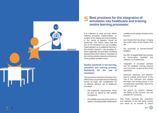 5 Best practises for the integration of
       simulation into healthcare and training
            centre learning processes:

     It is important to point out that, before        •	   suitable course design directed at the
     initiating simulation implementation, an              learners
     analysis of the existing learning processes
     in the centre in question should be              •	   team-based learning design, bringing
     performed. The reason being that the                  the model closer to the reality of the
     aim of this handbook is to use simulation             job
     implementation as an additional element in
     the evolution towards a new paradigm or,         •	   the guarantee of learner-directed
     where applicable, the promotion of existing           feedback
     best practises which allow for orientation of
                                                      •	   the offer of staged deliberate practise
     the training activities towards achievement
                                                           by encouraging repetition and
     of the greatest possible impact.
                                                           retention of competencies

                                                      •	   integration of simulated activities
     Quality standards in the learning,                    into the students’ training itinerary
     education and training process.                       and curriculum, as well as that of the
     Standards for the use of                              specialists.
     simulation
                                                      •	   particular emphasis and attention
     The conclusions reached on the basis of our           paid to suitable performance of the
     efforts lead us to propose that the following         role of the instructor and suitable
     factors be taken into consideration for               formation and training based on the
     an efficient, effective use of healthcare             competencies specifically required to
     simulation:                                           perform the role

     •	   the healthcare requirements, which          •	   the search for balance between
          we wish to attend to with greater                the fidelity of the scenario and the
          competence                                       available ICT resources

     •	   the available resources of the centre, or   And, finally, ensuring the acquisition
          system, including possible collaborators    and retention of the skill being trained
                                                      and, above all, its transfer to clinical

16                                                                                     17
 