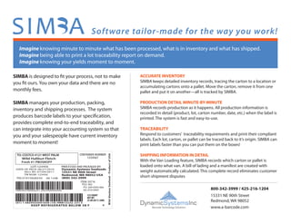 Software tailor-made for the way you work!
Imagine knowing minute to minute what has been processed, what is in inventory and what has shipped.
Imagine being able to print a lot traceability report on demand.
Imagine knowing your yields moment to moment.
SIMBA is designed to ﬁt your process, not to make
you ﬁt ours. You own your data and there are no
monthly fees.
SIMBA manages your production, packing,
inventory and shipping processes. The system
produces barcode labels to your speciﬁcation,
provides complete end-to-end traceability, and
can integrate into your accounting system so that
you and your salespeople have current inventory
moment to moment!
ACCURATE INVENTORY
SIMBA keeps detailed inventory records, tracing the carton to a location or
accumulating cartons onto a pallet. Move the carton, remove it from one
pallet and put it on another—all is tracked by SIMBA.
PRODUCTION DETAIL MINUTE-BY-MINUTE
SIMBA records production as it happens. All production information is
recorded in detail (product, lot, carton number, date, etc.) when the label is
printed. The system is fast and easy-to-use.
TRACEABILITY
Respond to customers’ traceability requirements and print their compliant
labels. Each lot, carton, or pallet can be traced back to it’s origin. SIMBA can
print labels faster than you can put them on the boxes!
SHIPPING INFORMATION IN DETAIL
With the Van Loading feature, SIMBA records which carton or pallet is
loaded onto what van. A bill of lading and a manifest are created with
weight automatically calculated. This complete record eliminates customer
short-shipment disputes
800-342-3999 / 425-216-1204
www.a-barcode.com
15331 NE 90th Street
Redmond, WA 98052
DynamicSystemsInc
Barcode Technology Solutions
 