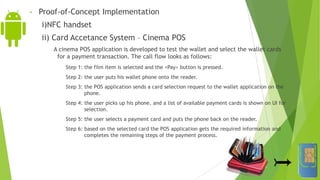 • Proof-of-Concept Implementation
i)NFC handset
ii) Card Accetance System – Cinema POS
A cinema POS application is developed to test the wallet and select the wallet cards
for a payment transaction. The call flow looks as follows:
Step 1: the film item is selected and the <Pay> button is pressed.
Step 2: the user puts his wallet phone onto the reader.
Step 3: the POS application sends a card selection request to the wallet application on the
phone.
Step 4: the user picks up his phone, and a list of available payment cards is shown on UI for
selection.
Step 5: the user selects a payment card and puts the phone back on the reader.
Step 6: based on the selected card the POS application gets the required information and
completes the remaining steps of the payment process.
 