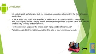 Conclusion
• SIM-wallet is still a challenging task for innovative product development in the field of mobile
applications
• In the attempt may result in a new class of mobile applications substantially changing our
lives, discharging us from carrying around an ever growing number of plastic cards with limited
functionality, security and convenience.
• The mobile wallet upgrades the phones to an indispensable life companion –
• Wallet integrated in the mobile handset for the sake of convenience and security
 