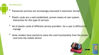Introduction
* Transaction services are increasingly executed in electronic format
* Plastic cards are a well-established, proven means of user-system
interaction for this type of services
* No of plastic cards of different service providers for a user is difficult to
manage
* Some vendors have started to move the card functionality from the plastic
card onto the mobile device
 