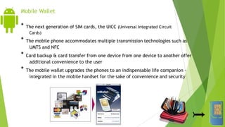 Mobile Wallet
* The next generation of SIM cards, the UICC (Universal Integrated Circuit
Cards)
* The mobile phone accommodates multiple transmission technologies such as
UMTS and NFC
* Card backup & card transfer from one device from one device to another offer
additional convenience to the user
* The mobile wallet upgrades the phones to an indispensable life companion –
integrated in the mobile handset for the sake of convenience and security
 