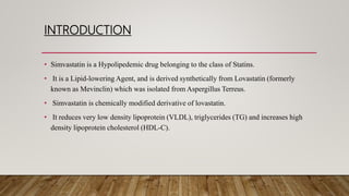 INTRODUCTION
• Simvastatin is a Hypolipedemic drug belonging to the class of Statins.
• It is a Lipid-lowering Agent, and is derived synthetically from Lovastatin (formerly
known as Mevinclin) which was isolated from Aspergillus Terreus.
• Simvastatin is chemically modified derivative of lovastatin.
• It reduces very low density lipoprotein (VLDL), triglycerides (TG) and increases high
density lipoprotein cholesterol (HDL-C).
 