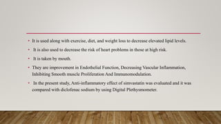• It is used along with exercise, diet, and weight loss to decrease elevated lipid levels.
• It is also used to decrease the risk of heart problems in those at high risk.
• It is taken by mouth.
• They are improvement in Endothelial Function, Decreasing Vascular Inflammation,
Inhibiting Smooth muscle Proliferation And Immunomodulation.
• In the present study, Anti-inflammatory effect of simvastatin was evaluated and it was
compared with diclofenac sodium by using Digital Plethysmometer.
 