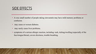 SIDE EFFECTS
• A very small number of people taking simvastatin may have mild memory problems or
confusion.
• may cause or worsen diabetes.
• may rarely cause liver problems.
• symptoms of a serious allergic reaction, including: rash, itching/swelling (especially of the
face/tongue/throat), severe dizziness, trouble breathing.
 