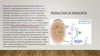 PRODUCTION OF SIMVASTATIN
Monacolin J is manufactured through alkaline hydrolysis of
lovastatin, a fungal polyketide produced by Aspergillus terreus.
Multistep chemical processes for the conversion of lovastatin to
simvastatin are laborious, cost expensive and environmentally
unfriendly. A biocatalysis process for monacolin J conversion to
simvastatin has been developed. However, direct bioproduction of
monacolin J has not yet been achieved. Here, we identified a
lovastatin hydrolase from Penicillium chrysogenum, which displays
a 232-fold higher catalytic efficiency for the in vitro hydrolysis of
lovastatin compared to a previously patented hydrolase, but no
activity for simvastatin. Furthermore, we showed that an industrial
A. terreus strain heterologously expressing this lovastatin hydrolase
can produce monacolin J through single-step fermentation with
high efficiency, approximately 95% of the biosynthesized lovastatin
was hydrolyzed to monacolin J. Our results demonstrate a simple
and green technical route for the production of monacolin J, which
makes complete bioproduction of the cholesterol-lowering drug
simvastatin feasible and promising.
 