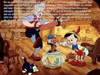 En el cuento, Pinocho tiene un plan. Se le ocurre un modo de escapar, queEn el cuento, Pinocho tiene un plan. Se le ocurre un modo de escapar, que
requiere mucha fuerza y valor, y lo consigue. Pero cuando están en mediorequiere mucha fuerza y valor, y lo consigue. Pero cuando están en medio
del mar, Geppetto parece que se va ahogar y Pinocho se sacrifica paradel mar, Geppetto parece que se va ahogar y Pinocho se sacrifica para
salvarle (Y esta es precisamente la clave, lo que le va hacer merecedor desalvarle (Y esta es precisamente la clave, lo que le va hacer merecedor de
ser un niño de verdad;ser un niño de verdad; el amor desinteresadoel amor desinteresado. Cuando la necesidad del. Cuando la necesidad del
otro es más importante que la mía, cuando "yo" dejo de ser yo y el centrootro es más importante que la mía, cuando "yo" dejo de ser yo y el centro
de mi vida, se abre la puerta que deja paso al milagro).de mi vida, se abre la puerta que deja paso al milagro).
 