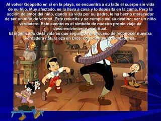 Al volver Geppetto en sí en la playa, se encuentra a su lado el cuerpo sin vidaAl volver Geppetto en sí en la playa, se encuentra a su lado el cuerpo sin vida
de su hijo. Muy afectado, se lo lleva a casa y lo deposita en la cama. Pero lade su hijo. Muy afectado, se lo lleva a casa y lo deposita en la cama. Pero la
acción de amor del niño, dando su vida por su padre, le ha hecho merecedoracción de amor del niño, dando su vida por su padre, le ha hecho merecedor
de ser un niño de verdad. Este resucita y se cumple así su destino; ser un niñode ser un niño de verdad. Este resucita y se cumple así su destino; ser un niño
verdadero. Este cuento es el símbolo de nuestro propio viaje deverdadero. Este cuento es el símbolo de nuestro propio viaje de
desenvolvimiento espiritual.desenvolvimiento espiritual.
El significado de la vida es que seguimos el proceso de reconocer nuestraEl significado de la vida es que seguimos el proceso de reconocer nuestra
verdadera naturaleza en Dios. conscientes y cocreadores.verdadera naturaleza en Dios. conscientes y cocreadores.
 