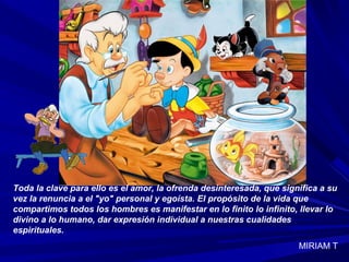 Toda la clave para ello es el amor, la ofrenda desinteresada, que significa a su
vez la renuncia a el "yo" personal y egoísta. El propósito de la vida que
compartimos todos los hombres es manifestar en lo finito lo infinito, llevar lo
divino a lo humano, dar expresión individual a nuestras cualidades
espirituales.
MIRIAM T
 