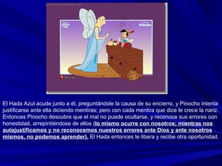 El Hada Azul acude junto a él, preguntándole la causa de su encierro, y Pinocho intenta
justificarse ante ella diciendo mentiras; pero con cada mentira que dice le crece la nariz.
Entonces Pinocho descubre que el mal no puede ocultarse, y reconoce sus errores con
honestidad, arrepintiéndose de ellos (lo mismo ocurre con nosotros; mientras nos
autojustificamos y no reconocemos nuestros errores ante Dios y ante nosotros
mismos, no podemos aprender). El Hada entonces le libera y recibe otra oportunidad.
 
