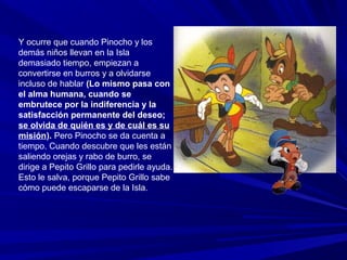 Y ocurre que cuando Pinocho y los
demás niños llevan en la Isla
demasiado tiempo, empiezan a
convertirse en burros y a olvidarse
incluso de hablar (Lo mismo pasa con
el alma humana, cuando se
embrutece por la indiferencia y la
satisfacción permanente del deseo;
se olvida de quién es y de cuál es su
misión). Pero Pinocho se da cuenta a
tiempo. Cuando descubre que les están
saliendo orejas y rabo de burro, se
dirige a Pepito Grillo para pedirle ayuda.
Esto le salva, porque Pepito Grillo sabe
cómo puede escaparse de la Isla.
 