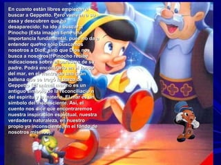 En cuanto están libres empiezan aEn cuanto están libres empiezan a
buscar a Geppetto. Pero vuelven a subuscar a Geppetto. Pero vuelven a su
casa y descubren que hacasa y descubren que ha
desaparecido; ha ido a buscar adesaparecido; ha ido a buscar a
Pinocho (Esta imagen tiene unaPinocho (Esta imagen tiene una
importancia fundamental, pues no da aimportancia fundamental, pues no da a
entender que no sólo buscamosentender que no sólo buscamos
nosotros a Dios, sino que Dios nosnosotros a Dios, sino que Dios nos
busca a nosotros). Pinocho recibebusca a nosotros). Pinocho recibe
indicaciones sobre el paradero de suindicaciones sobre el paradero de su
padre. Podrá encontrarlo en el fondopadre. Podrá encontrarlo en el fondo
del mar, en el vientre de una grandel mar, en el vientre de una gran
ballena que se tragó la barca deballena que se tragó la barca de
Geppetto (El animal marino es unGeppetto (El animal marino es un
antiguo símbolo de la reconciliació nantiguo símbolo de la reconciliació n
del espíritu y la materia. El mar es undel espíritu y la materia. El mar es un
símbolo del inconsciente. Así, elsímbolo del inconsciente. Así, el
cuento nos dice que encontraremoscuento nos dice que encontraremos
nuestra inspiración espiritual, nuestranuestra inspiración espiritual, nuestra
verdadera naturaleza, en nuestroverdadera naturaleza, en nuestro
propio yo inconsciente, en el fondo depropio yo inconsciente, en el fondo de
nosotros mismos).nosotros mismos).
 