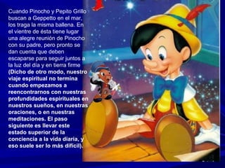 Cuando Pinocho y Pepito Grillo
buscan a Geppetto en el mar,
los traga la misma ballena. En
el vientre de ésta tiene lugar
una alegre reunión de Pinocho
con su padre, pero pronto se
dan cuenta que deben
escaparse para seguir juntos a
la luz del día y en tierra firme
(Dicho de otro modo, nuestro
viaje espiritual no termina
cuando empezamos a
reencontrarnos con nuestras
profundidades espirituales en
nuestros sueños, en nuestras
oraciones, o en nuestras
meditaciones. El paso
siguiente es llevar este
estado superior de la
conciencia a la vida diaria, y
eso suele ser lo más difícil).
 