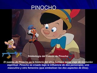 PINOCHO Simbologia del Cuento de Pinocho   El cuento de Pinocho es la historia del alma humana en su viaje de evolución espiritual. Pinocho es creado bajo la influencia de dos personajes, uno masculino y otro femenino (que simbolizan los dos aspectos de Dios). 