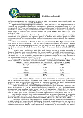 25 e 26 de setembro de 2014
do Álcool) e desde então, com a utilização do etanol, o Brasil veem passando grandes transformações nos
aspectos econômicos e ambientais (KOHLHEPP, 2010).
A principal matéria-prima para produção de açúcar e etanol, no Brasil, é a cana. As primeiras mudas de
cana-de-açúcar chegaram ao Brasil vindas da Ilha da Madeira em Portugal, em meados do ano de 1515. Foi
na capitania de São Vicente, que hoje pertence ao município de Santos, que o primeiro engenho de açúcar foi
construído. No entanto, as regiões de Pernambuco e Bahia foram palcos da proliferação dos engenhos. O
Brasil sempre se destacou como fornecedor mundial de açúcar (UDOP, 2014; KOHLHEPP, 2010;
LERAYER, 2009).
O setor sucroalcooleiro do Brasil é um dos poucos que garante um avanço, além de tecnológico,
econômico e social, permitindo uma expressiva geração de emprego. Essa dinâmica própria do cenário
brasileiro permite que seja atendido o mercado interno e a demanda de exportação, explicam Silva e Zapparoli
(2011).
Estima-se que em até 2017 a demanda do etanol deva aumentar em até 150%. Aprodução do etanol foi
de 24 bilhões de litros no ano de 2012 e tem uma previsão de 54 bilhões de litros até o ano 2022. Embora
possa haver uma pequena queda na produtividade em curto prazo, esse breve declínio tende a ser minimizado
através de investimentos, da redução dos custos de produção e do tratamento das áreas cultivadas (BRASIL,
2013).
O incentivo para a produção do etanol foi e ainda é muito marcante, o mercado consumidor se
fortaleceu ainda mais com o fomento dos carros flex. Em março de 2003 um modelo de carro com motor flex-
fuel foi produzido no Brasil. Os veículos novos produzidos no ano de 2004 ocupavam uma margem de 16%
dos motores flex. Em 2007, os motores flex produzidos ultrapassaram a margem de 86% e hoje, mais de 92%
dos veículos são bicombustíveis (KOHLHEPP, 2010).
Existe uma perspectiva, conforme a Tabela 1, de que o aumento da frota de veículos flex-fuel venha a
crescer, com relação ao mercado dos veículos exclusivamente a gasolina ou a álcool (BRASIL, 2008).
Descrição 2008 2017
Gasolina 63,4% 24,8%
Álcool 7,0% 1,6%
Flex-fuel 29,6% 73,6%
Total 100% 100%
Conforme dados da Única (2014), o consumo do etanol anidro obteve um crescimento significativo no
ano de 2013, somando um total de 9.686.035,997 litros. Embora os fatores econômicos sejam favoravelmente
atraentes, o Brasil se comprometeu, na conferência de Copenhague, em adotar uma política ambiental com a
finalidade de reduzir até 2020 1Gt de CO2 eq em emissões (ABRAMOVAY, 2010).
O etanol anidro é utilizado como mistura para produzir a gasolina tipo C. Conforme a Resolução de n.º
1 de 28 de fevereiro de 2013 da CIMA (Conselho Interministerial do Açúcar e do Álcool), que a partir de maio
do mesmo ano o percentual da mistura passou a ser de 25% na gasolina. E foi em 2009, por meio da
resolução da ANP de n.º 9 em abril de 2009, estabelecendo que todos os postos alterassem nas bombas o
nome de “Álcool” para “Etanol”, conforme o estabelecido no padrão internacional (NOVACANA, 2013).
A iniciativa da mistura do etanol na composição da gasolina permitiu evitar a emissão de 110 milhões
de toneladas de gás carbônico e ainda que se importasse uma quantidade significativa de 550 milhões de
barris de petróleo, o que seria correspondente a mais de US$ 11,5 bilhões. (MASIERO; LOPES, 2008).
Diante dessas circunstâncias, o biocombustível se apresenta como uma alternativa relevante na redução
de GEE, podendo ser gerado por meio da biomassa favorecendo o meio ambiente por ser um recurso
renovável. Este biocombustível pode ser produzido de praticamente qualquer matéria orgânica. Mesmo o
etanol possuindo aspectos positivos e proporcionando um menor impacto no meio ambiente, seu processo
Tabela 1 - Perfil da frota de veículos por combustível. Adaptado de EPE, (2008)
 