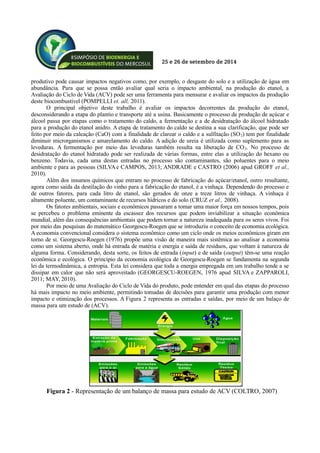 25 e 26 de setembro de 2014
produtivo pode causar impactos negativos como, por exemplo, o desgaste do solo e a utilização de água em
abundância. Para que se possa então avaliar qual seria o impacto ambiental, na produção do etanol, a
Avaliação do Ciclo de Vida (ACV) pode ser uma ferramenta para mensurar e avaliar os impactos da produção
deste biocombustível (POMPELLI et. all, 2011).
O principal objetivo deste trabalho é avaliar os impactos decorrentes da produção do etanol,
desconsiderando a etapa do plantio e transporte até a usina. Basicamente o processo de produção de açúcar e
álcool passa por etapas como o tratamento do caldo, a fermentação e a de desidratação do álcool hidratado
para a produção do etanol anidro. A etapa de tratamento do caldo se destina a sua clarificação, que pode ser
feito por meio da caleação (CaO) com a finalidade de clarear o caldo e a sulfitação (SO2) tem por finalidade
diminuir microrganismos e amarelamento do caldo. A adição de ureia é utilizada como suplemento para as
leveduras. A fermentação por meio das leveduras também resulta na liberação de CO2. No processo de
desidratação do etanol hidratado pode ser realizada de várias formas, entre elas a utilização do hexano ou
benzeno. Todavia, cada uma destas entradas no processo são contaminantes, são poluentes para o meio
ambiente e para as pessoas (SILVAe CAMPOS, 2013; ANDRADE e CASTRO (2006) apud GROFF et al.,
2010).
Além dos insumos químicos que entram no processo de fabricação do açúcar/etanol, outro resultante,
agora como saída da destilação do vinho para a fabricação do etanol, é a vinhaça. Dependendo do processo e
de outros fatores, para cada litro de etanol, são gerados de onze a treze litros de vinhaça. A vinhaça é
altamente poluente, um contaminante de recursos hídricos e do solo (CRUZ et al., 2008).
Os fatores ambientais, sociais e econômicos passaram a tomar uma maior força em nossos tempos, pois
se percebeu o problema eminente da escassez dos recursos que podem inviabilizar a situação econômica
mundial, além das consequências ambientais que podem tornar a natureza inadequada para os seres vivos. Foi
por meio das pesquisas do matemático Georgescu-Roegen que se introduziu o conceito de economia ecológica.
A economia convencional considera o sistema econômico como um ciclo onde os meios econômicos giram em
torno de si. Georgescu-Roegen (1976) propõe uma visão de maneira mais sistêmica ao analisar a economia
como um sistema aberto, onde há entrada de matéria e energia e saída de resíduos, que voltam à natureza de
alguma forma. Considerando, desta sorte, os feitos de entrada (input) e de saída (output) têm-se uma reação
econômica e ecológica. O princípio da economia ecológica de Georgescu-Roegen se fundamenta na segunda
lei da termodinâmica, a entropia. Esta lei considera que toda a energia empregada em um trabalho tende a se
dissipar em calor que não será aproveitado (GEORGESCU-ROEGEN, 1976 apud SILVA e ZAPPAROLI,
2011; MAY, 2010).
Por meio de uma Avaliação do Ciclo de Vida do produto, pode entender em qual das etapas do processo
há mais impacto no meio ambiente, permitindo tomadas de decisões para garantir uma produção com menor
impacto e otimização dos processos. A Figura 2 representa as entradas e saídas, por meio de um balaço de
massa para um estudo de (ACV).
Figura 2 - Representação de um balanço de massa para estudo de ACV (COLTRO, 2007)
 