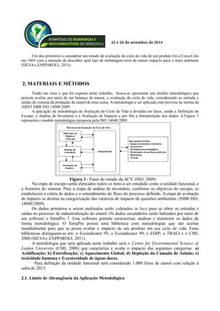 25 e 26 de setembro de 2014
Um dos primeiros a considerar um estudo de avaliação do ciclo de vida de um produto foi a Coca-Cola
em 1965 com a intenção de descobrir qual tipo de embalagem seria de menor impacto para o meio ambiente
(SILVAe ZAPPAROLI, 2011).
2. MATERIAIS E MÉTODOS
Tendo em vista o que foi exposto neste trabalho, busca-se apresentar um modelo metodológico que
permite avaliar por meio de um balanço de massa, a avaliação do ciclo de vida, considerando as entrada e
saídas do sistema da produção de etanol de uma usina. Ametodologia a ser aplicada está prevista na norma da
ABNT NBR ISO 14040:2009.
A aplicação da metodologia da Avaliação do Ciclo de Vida é dividida em fases, sendo a Definição do
Escopo, a Análise do Inventário e a Avaliação de Impacto e por fim a Interpretação dos dados. A Figura 3
representa o modelo metodológico proposta pela ISO 14040:2009.
Na etapa do escopo serão elencados todos os itens a ser estudado como a unidade funcional, e
a fronteira do sistema. Para a etapa de análise de inventário, conforme os objetivos do escopo, se
estabelecem a coleta de dados e o entendimento do fluxo do processo definido. A etapa de avaliação
de impacto se destina na categorização das variáveis de impacto de questões ambientais. (NBR ISO,
14040:2009).
Os dados primários a serem analisados serão coletados in loco para se obter as entradas e
saídas no processo de industrialização do etanol. Os dados secundários serão balizados por meio de
um software o SimaPro 7. Este software permite caracterizar, analisar e monitorar os dados de
forma metodológica. O SimaPro possui uma biblioteca com metodologias que são aceitas
mundialmente para que se possa avaliar o impacto de um produto em seu ciclo de vida. Estas
bibliotecas distinguem-se em: o Ecoindicator 95; o Ecoindicator 99; o EDIP; o TRACI e o CML
2000 (SILVAe ZAPPAROLI, 2011).
A metodologia que será aplicada neste trabalho será o Centre for Environmental Science of
Leiden University (CML 2000) que caracteriza e avalia o impacto das seguintes categorias: a)
Acidificação; b) Eutrofização; c) Aquecimento Global; d) Depleção da Camada de Azônio; e)
toxicidade humana e f) ecotoxidade de águas doces.
Para definição da unidade funcional será considerado 1.000 litros de etanol com relação à
safra de 2013.
2.1. Limite de Abrangência da Aplicação Metodológica
Figura 3 - Fases do estudo da ACV. (ISO, 2009)
 