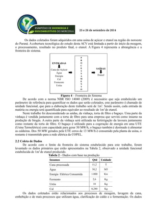 25 e 26 de setembro de 2014
Os dados coletados foram adquiridos em uma usina de açúcar e etanol na região do noroeste
do Paraná. A cobertura tecnológica do estudo desta ACV está limitada a partir do início da moagem,
o processamento, resultado no produto final, o etanol. A Figura 4 representa a abrangência e a
fronteira do sistema.
De acordo com a norma NBR ISO 14040 (2009) é necessário que seja estabelecido um
parâmetro de referência para quantificar os dados que serão coletados, este parâmetro é chamado de
unidade funcional, que para a elaboração deste trabalho será de 1m3
. Sendo assim, cada entrada de
matéria ou energia será quantificada para equivaler ao resultado de 1m3
de etanol.
Neste trabalho foi desconsiderado as saídas, da vinhaça, torta de filtro e bagaço. Uma parte da
vinhaça é vendida juntamente com a torta de filtro para uma empresa que servirá como insumo na
produção de biogás. A outra parte da vinhaça será utilizada na fertirrigação da lavoura juntamente
como restante da torta de filtro. O bagaço é utilizado para a cogeração de energia em uma UTE
(Usina Termelétrica) com capacidade para gerar 50 MW/h, o bagaço também é destinado à alimentar
as caldeiras. Dos 50 MW gerados pela UTE cerca de 13 MW/h é consumido pela planta da usina, o
restante é transmitido para a rede elétrica da COPEL.
2.2 Coleta de Dados
De acordo com o limite da fronteira do sistema estabelecido para este trabalho, foram
levantado os dados primários que estão apresentados na Tabela 2, observado a unidade funcional
estabelecida de 1m3
de etanol produzido.
Insumos Qtd Unidade
Cana processada 11,2 T
Água 30,2 M3
Energia Elétrica Consumida 1.000 Kw
Fermento 2,6 Kg
Uréia 10 Kg
Cal 0,280 Kg
Os dados coletados estão relacionados aos processos de moagem, lavagem da cana,
embebição e de mais processos que utilizam água, clarificação do caldo e a fermentação. Os dados
Figura 4 – Fronteira do Sistema
Tabela 2 - Dados com base na produção
 