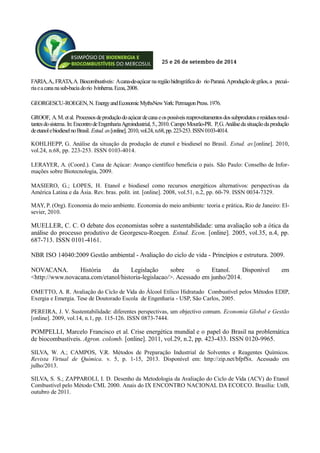 25 e 26 de setembro de 2014
FARIA,A.,FRATA,A. Biocombustíveis: Acana-de-açúcar naregiãohidrográficado rioParaná.Aproduçãodegrãos,a pecuá-
riaeacananasub-baciadorio Ivinhema.Ecoa,2008.
GEORGESCU-ROEGEN,N.EnergyandEconomicMythsNewYork:PermagonPress.1976.
GROOF, A.M.etal. Processosdeproduçãodoaçúcardecanaeospossíveisreaproveitamentosdossubprodutoseresíduosresul-
tantesdosistema.In:EncontrodeEngenhariaAgroindustrial,5.,2010.CampoMourão-PR. P,G.Análisedasituaçãodaprodução
deetanolebiodieselnoBrasil. Estud.av.[online].2010,vol.24,n.68,pp.223-253.ISSN0103-4014.
KOHLHEPP, G. Análise da situação da produção de etanol e biodiesel no Brasil. Estud. av.[online]. 2010,
vol.24, n.68, pp. 223-253. ISSN 0103-4014.
LERAYER, A. (Coord.). Cana de Açúcar: Avanço científico beneficia o país. São Paulo: Conselho de Infor-
mações sobre Biotecnologia, 2009.
MASIERO, G.; LOPES, H. Etanol e biodiesel como recursos energéticos alternativos: perspectivas da
América Latina e da Ásia. Rev. bras. polít. int. [online]. 2008, vol.51, n.2, pp. 60-79. ISSN 0034-7329.
MAY, P. (Org). Economia do meio ambiente. Economia do meio ambiente: teoria e prática. Rio de Janeiro: El-
sevier, 2010.
MUELLER, C. C. O debate dos economistas sobre a sustentabilidade: uma avaliação sob a ótica da
análise do processo produtivo de Georgescu-Roegen. Estud. Econ. [online]. 2005, vol.35, n.4, pp.
687-713. ISSN 0101-4161.
NBR ISO 14040:2009 Gestão ambiental - Avaliação do ciclo de vida - Princípios e estrutura. 2009.
NOVACANA. História da Legislação sobre o Etanol. Disponível em
<http://www.novacana.com/etanol/historia-legislacao/>. Acessado em junho/2014.
OMETTO, A. R. Avaliação do Ciclo de Vida do Álcool Etílico Hidratado Combustível pelos Métodos EDIP,
Exergia e Emergia. Tese de Doutorado Escola de Engenharia - USP, São Carlos, 2005.
PEREIRA, J. V. Sustentabilidade: diferentes perspectivas, um objectivo comum. Economia Global e Gestão
[online]. 2009, vol.14, n.1, pp. 115-126. ISSN 0873-7444.
POMPELLI, Marcelo Francisco et al. Crise energética mundial e o papel do Brasil na problemática
de biocombustíveis. Agron. colomb. [online]. 2011, vol.29, n.2, pp. 423-433. ISSN 0120-9965.
SILVA, W. A.; CAMPOS, V.R. Métodos de Preparação Industrial de Solventes e Reagentes Químicos.
Revista Virtual de Química. v. 5, p. 1-15, 2013. Disponível em: http://zip.net/bfpfSx. Acessado em
julho/2013.
SILVA, S. S.; ZAPPAROLI, I. D. Desenho da Metodologia da Avaliação do Ciclo de Vida (ACV) do Etanol
Combustível pelo Método CML 2000. Anais do IX ENCONTRO NACIONAL DA ECOECO. Brasília: UnB,
outubro de 2011.
 