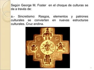 11
Según George M. Foster en el choque de culturas se
da a través de:
a.- Sincretismo: Rasgos, elementos y patrones
culturales se convierten en nuevas estructuras
culturales. Cruz andina.
 