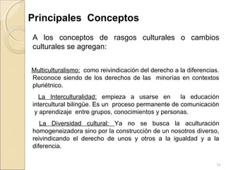 14
Principales Conceptos
A los conceptos de rasgos culturales o cambios
culturales se agregan:
Multiculturalismo: como reivindicación del derecho a la diferencias.
Reconoce siendo de los derechos de las minorías en contextos
pluriétnico.
La Interculturalidad: empieza a usarse en la educación
intercultural bilingüe. Es un proceso permanente de comunicación
y aprendizaje entre grupos, conocimientos y personas.
La Diversidad cultural: Ya no se busca la aculturación
homogeneizadora sino por la construcción de un nosotros diverso,
reivindicando el derecho de unos y otros a la igualdad y a la
diferencia.
 