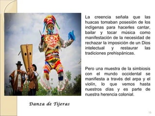 15
La creencia señala que las
huacas tomaban posesión de los
indígenas para hacerles cantar,
bailar y tocar música como
manifestación de la necesidad de
rechazar la imposición de un Dios
intelectual y restaurar las
tradiciones prehispánicas.
Pero una muestra de la simbiosis
con el mundo occidental se
manifiesta a través del arpa y el
violín, lo que vemos hasta
nuestros días y es parte de
nuestra herencia colonial.
Danza de Tijeras
 