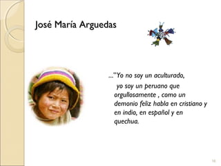 16
José María ArguedasJosé María Arguedas
...”Yo no soy un aculturado,
yo soy un peruano que
orgullosamente , como un
demonio feliz habla en cristiano y
en indio, en español y en
quechua.
 