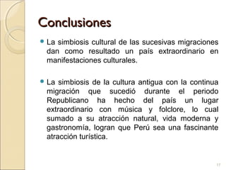 ConclusionesConclusiones
 La simbiosis cultural de las sucesivas migraciones
dan como resultado un país extraordinario en
manifestaciones culturales.
 La simbiosis de la cultura antigua con la continua
migración que sucedió durante el periodo
Republicano ha hecho del país un lugar
extraordinario con música y folclore, lo cual
sumado a su atracción natural, vida moderna y
gastronomía, logran que Perú sea una fascinante
atracción turística.
17
 